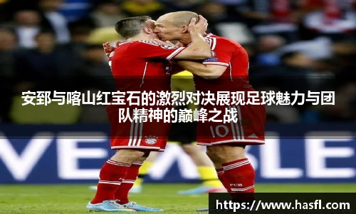 安郅与喀山红宝石的激烈对决展现足球魅力与团队精神的巅峰之战